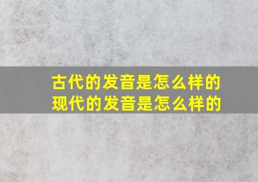 古代的发音是怎么样的 现代的发音是怎么样的